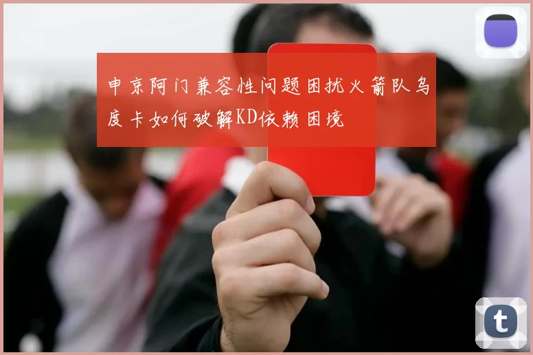 申京阿门兼容性问题困扰火箭队乌度卡如何破解KD依赖困境