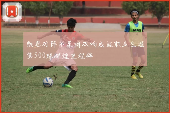 凯恩对阵不莱梅双响成就职业生涯第500球辉煌里程碑
