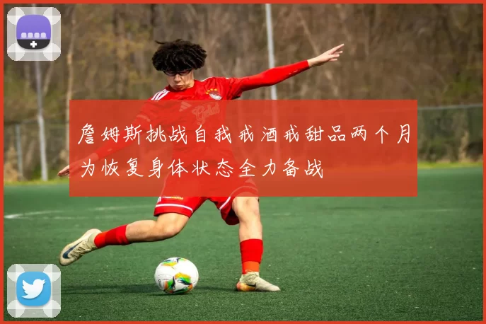 詹姆斯挑战自我戒酒戒甜品两个月为恢复身体状态全力备战
