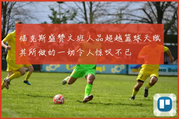 福克斯盛赞文班人品超越篮球天赋其所做的一切令人惊叹不已