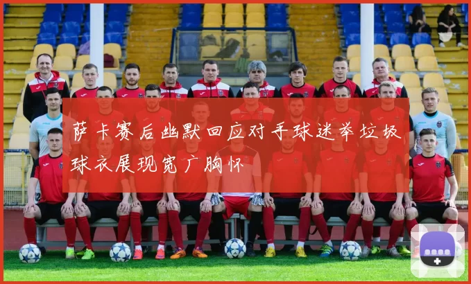 萨卡赛后幽默回应对手球迷举垃圾球衣展现宽广胸怀