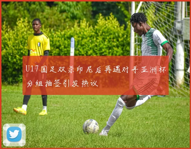 U17国足双杀印尼后再遇对手亚洲杯分组抽签引发热议