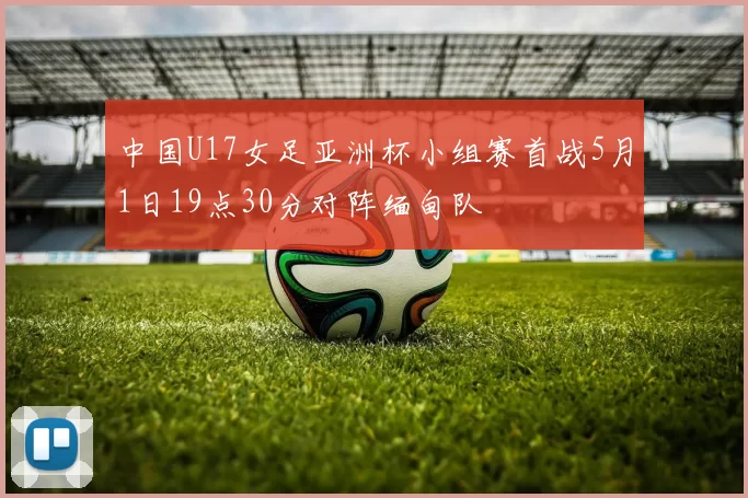 中国U17女足亚洲杯小组赛首战5月1日19点30分对阵缅甸队