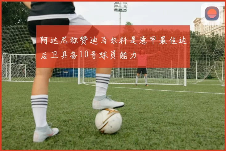 阿达尼称赞迪马尔科是意甲最佳边后卫具备10号球员能力