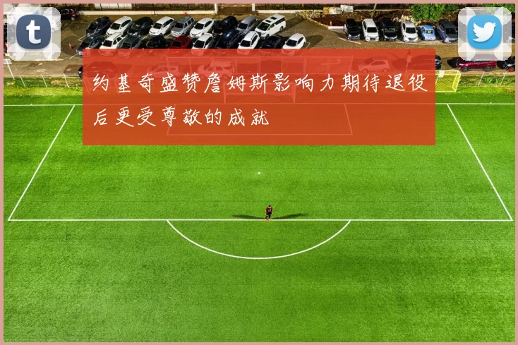 约基奇盛赞詹姆斯影响力期待退役后更受尊敬的成就
