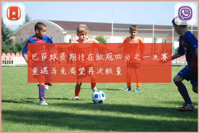 巴萨球员期待在欧冠四分之一决赛重遇马竞渴望再次较量