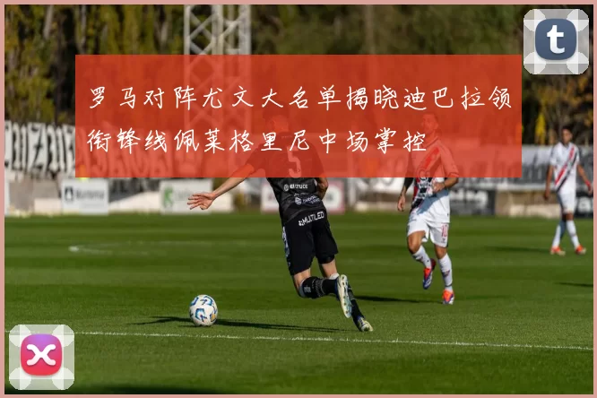 罗马对阵尤文大名单揭晓迪巴拉领衔锋线佩莱格里尼中场掌控