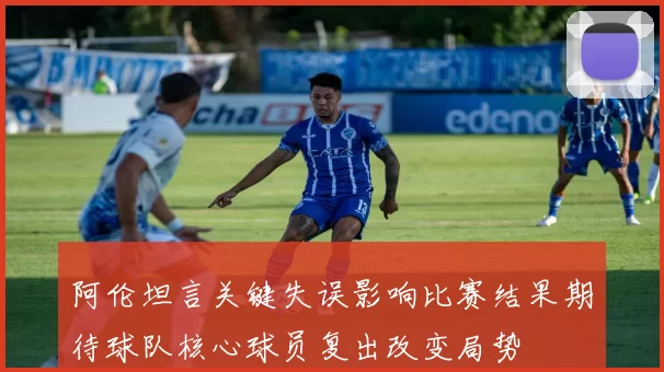 阿伦坦言关键失误影响比赛结果期待球队核心球员复出改变局势