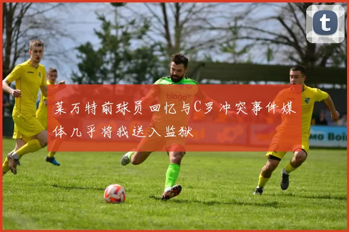 莱万特前球员回忆与C罗冲突事件媒体几乎将我送入监狱