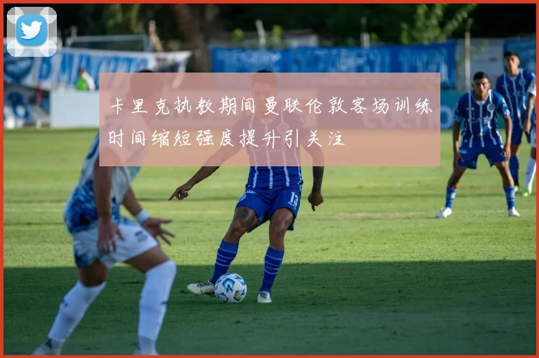 卡里克执教期间曼联伦敦客场训练时间缩短强度提升引关注