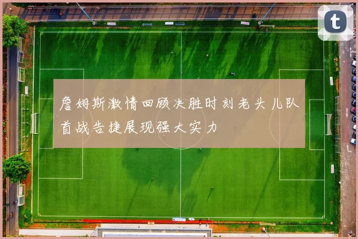 詹姆斯激情回顾决胜时刻老头儿队首战告捷展现强大实力