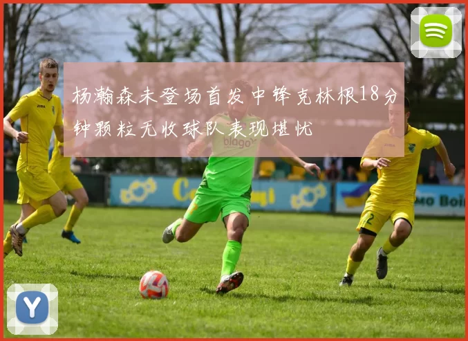杨瀚森未登场首发中锋克林根18分钟颗粒无收球队表现堪忧