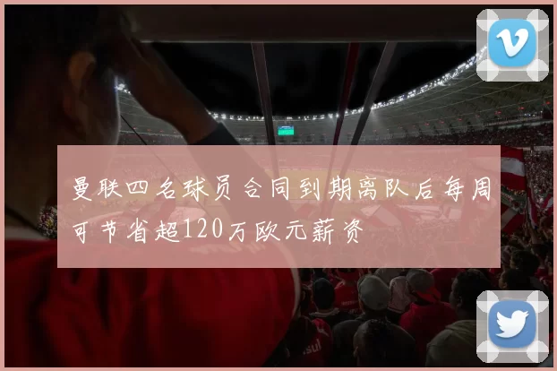 曼联四名球员合同到期离队后每周可节省超120万欧元薪资