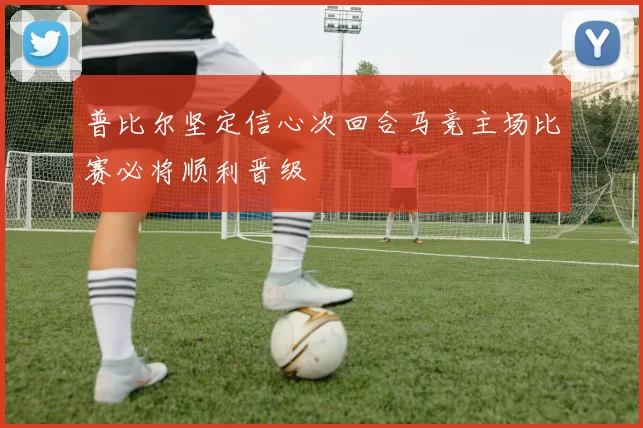 普比尔坚定信心次回合马竞主场比赛必将顺利晋级