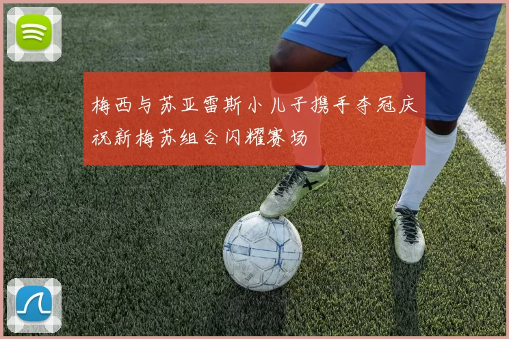 梅西与苏亚雷斯小儿子携手夺冠庆祝新梅苏组合闪耀赛场