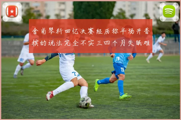 舍甫琴科回忆决赛经历称半场开香槟的说法完全不实三四个月失眠难以释怀