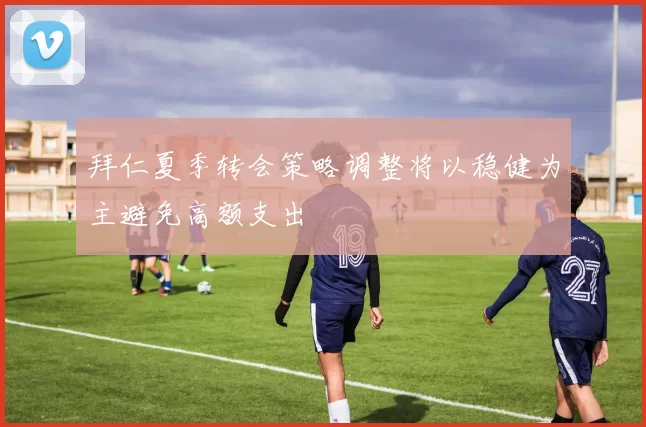 拜仁夏季转会策略调整将以稳健为主避免高额支出
