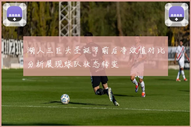 湖人三巨头圣诞节前后净效值对比分析展现球队状态转变