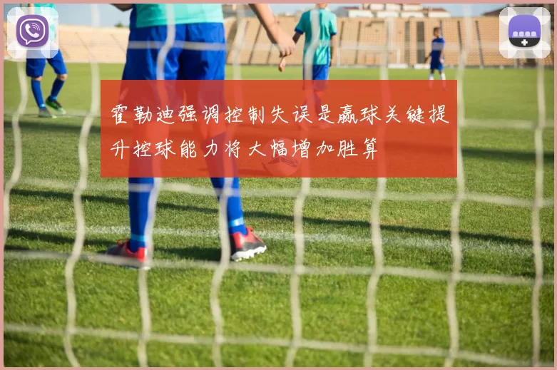 霍勒迪强调控制失误是赢球关键提升控球能力将大幅增加胜算
