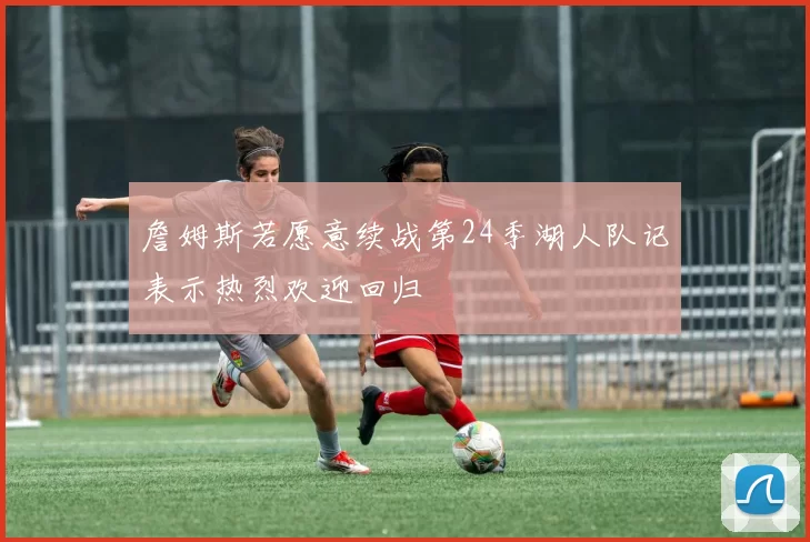 詹姆斯若愿意续战第24季湖人队记表示热烈欢迎回归